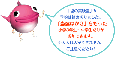 「塩の実験室」の予約は締め切りました。
「当選はがき」をもった小学3年生~中学生だけが参加できます。
※大人は入室できません。ご注意ください!