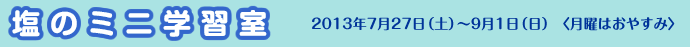 塩のミニ学習室 2013年7月27日(土)~9月1日(日)〈月曜はおやすみ〉