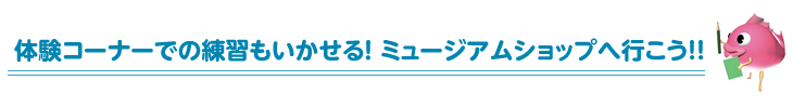 体験コーナーでの練習もいかせる! ミュージアムショップへ行こう!!