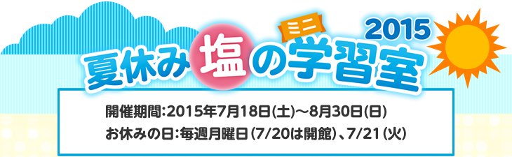 「夏休み塩のミニ学習室2015」 開催期間：2015年7月18日(土)〜8月30日(日) お休みの日：毎週月曜日（7/20は開館）、7/21（火）