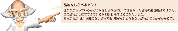 品物をしらべるヒント 塩がかかわっているかどうかをしらべるには、できあがった品物の姿(製品)ではなく、その品物がなにでできているか(素材)を考えるのがだいじだ。素材がわかれば、図鑑にない品物でも、塩がないと作れない品物かどうかがわかるぞ。