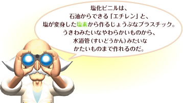 塩化ビニルは、石油からできる「エチレン」と、塩が変身した塩素から作るじょうぶなブラスチック。うきわみたいなやわらかいものから、水道管（すいどうかん）みたいなかたいものまで作れるのだ。