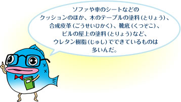 ソファや車のシートなどのクッションのほか、木のテーブルの塗料（とりょう）、合成皮革（ごうせいひかく）、靴底（くつぞこ）、ビルの屋上の塗料（とりょう）など、ウレタン樹脂（じゅし）でできているものは多いんだ。