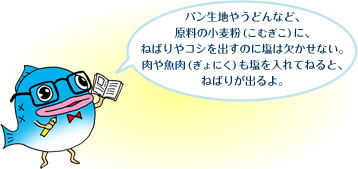 パン生地やうどんなど、原料の小麦粉（こむぎこ）に、
ねばりやコシを出すのに塩は欠かせない。肉や魚肉（ぎょにく）も塩を入れてねると、ねばりが出るよ。