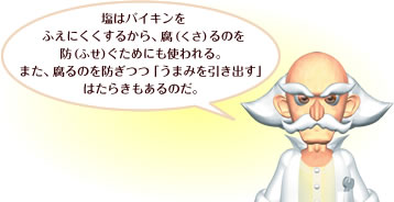 塩はバイキンをふえにくくするから、腐（くさ）るのを
防（ふせ）ぐためにも使われる。また、腐るのを防ぎつつ「うまみを引き出す」はたらきもあるのだ。