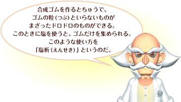 合成ゴムを作るとちゅうで、ゴムの粒（つぶ）といらないものがまざったドロドロのものができる。このときに塩を使うと、ゴムだけを集められる。このような使い方を「塩析（えんせき）」というのだ。