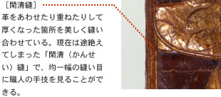［閑清縫］
革をあわせたり重ねたりして厚くなった箇所を美しく縫い合わせている。現在は途絶えてしまった「閑清（かんせい）縫」で、均一幅の縫い目に職人の手技を見ることができる。