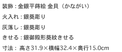 装飾 : 金銀平蒔絵 金貝（かながい）
火入れ : 銀葵彫り
灰落し : 銀葵彫り
きせる : 銀御殿形葵紋きせる
寸法 :  高さ31.9×横幅32.4×奥行15.0cm