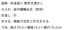 装飾 : 朱漆塗り 瓢簞文透かし
火入れ : 染付鎌輪ぬ文（肥前）
灰落し : 竹
きせる : 陶製刀豆形三升文きせる
寸法 : 高さ20.6×横幅16.2×奥行16.2cm