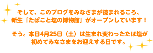 そして、このブログをみなさまが読まれるころ、
新生「たばこと塩の博物館」がオープンしています！
そう。本日4月25日（土）は生まれ変わったたば塩が初めてみなさまをお迎えする日です。
