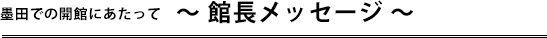 墨田での開館にあたって〜館長メッセージ〜