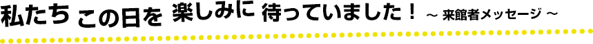 私たちこの日を楽しみに待っていました！〜来館者メッセージ〜